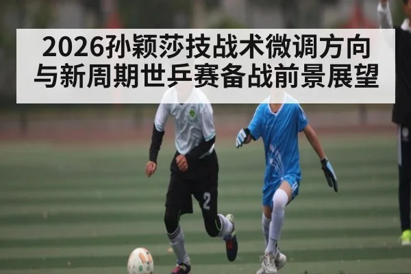 2026孙颖莎技战术微调方向与新周期世乒赛备战前景展望