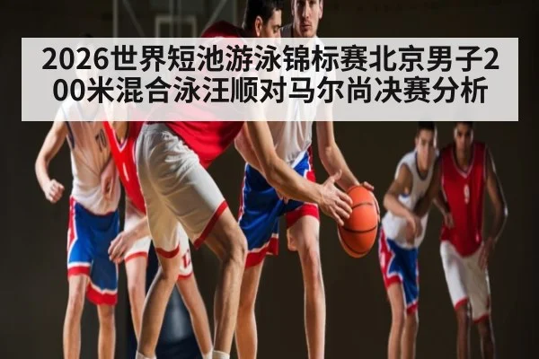 2026世界短池游泳锦标赛北京男子200米混合泳汪顺对马尔尚决赛分析